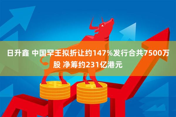 日升鑫 中国罕王拟折让约147%发行合共7500万股 净筹约231亿港元
