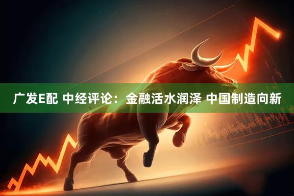 广发E配 中经评论：金融活水润泽 中国制造向新