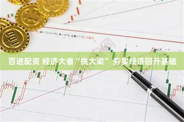 百进配资 经济大省“挑大梁” 夯实经济回升基础