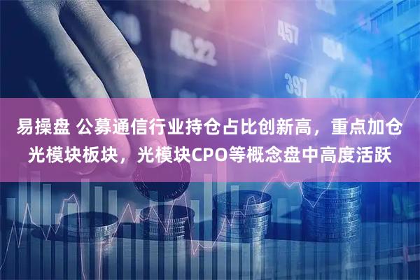 易操盘 公募通信行业持仓占比创新高，重点加仓光模块板块，光模块CPO等概念盘中高度活跃