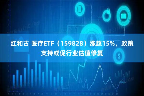 红和古 医疗ETF（159828）涨超15%，政策支持或促行业估值修复