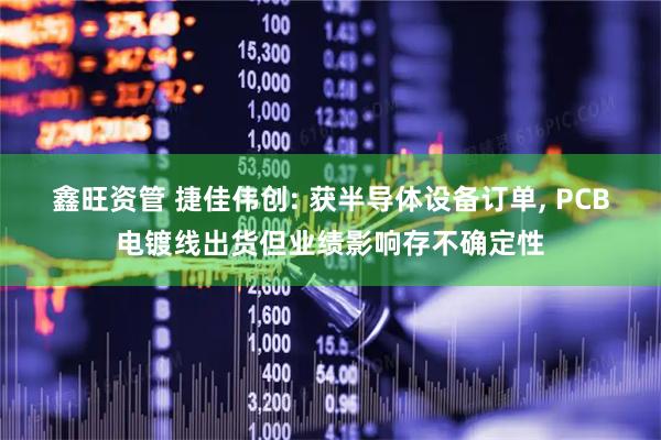 鑫旺资管 捷佳伟创: 获半导体设备订单, PCB电镀线出货但业绩影响存不确定性
