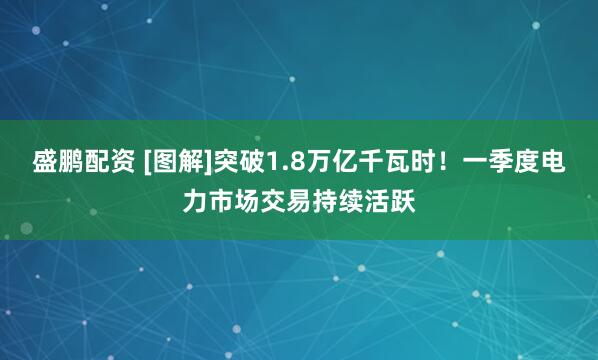 盛鹏配资 [图解]突破1.8万亿千瓦时！一季度电力市场交易持续活跃