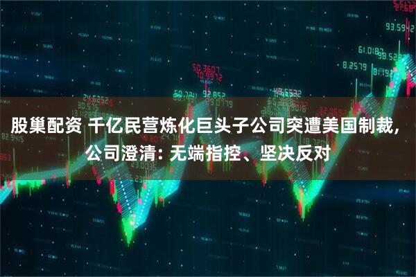 股巢配资 千亿民营炼化巨头子公司突遭美国制裁, 公司澄清: 无端指控、坚决反对