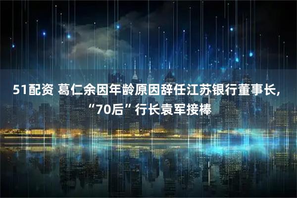 51配资 葛仁余因年龄原因辞任江苏银行董事长, “70后”行长袁军接棒