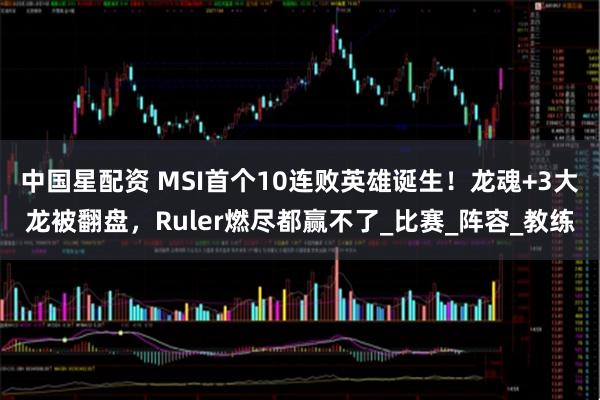 中国星配资 MSI首个10连败英雄诞生！龙魂+3大龙被翻盘，Ruler燃尽都赢不了_比赛_阵容_教练