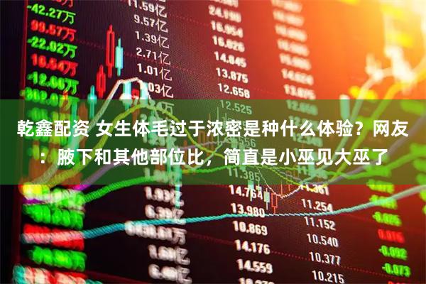 乾鑫配资 女生体毛过于浓密是种什么体验？网友：腋下和其他部位比，简直是小巫见大巫了