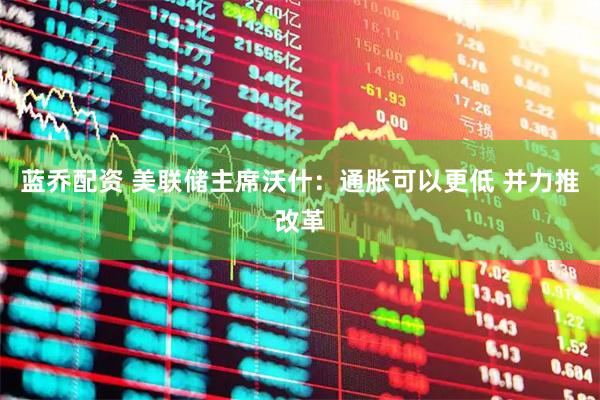 蓝乔配资 美联储主席沃什：通胀可以更低 并力推改革