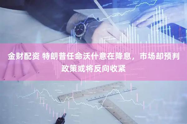 金财配资 特朗普任命沃什意在降息，市场却预判政策或将反向收紧